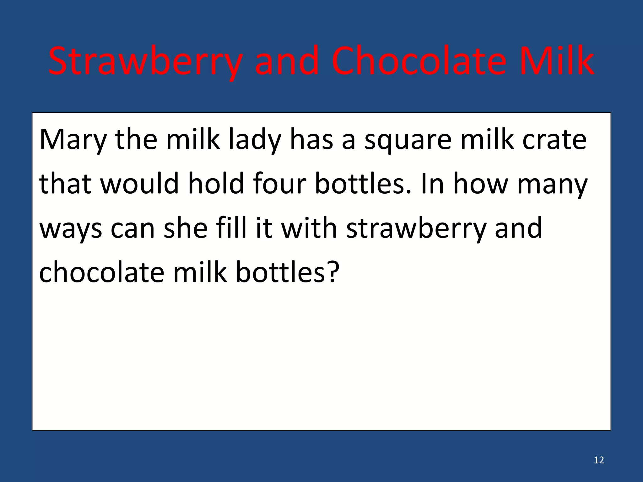 12
Mary the milk lady has a square milk crate
that would hold four bottles. In how many
ways can she fill it with strawberry and
chocolate milk bottles?
•
Strawberry and Chocolate Milk
 