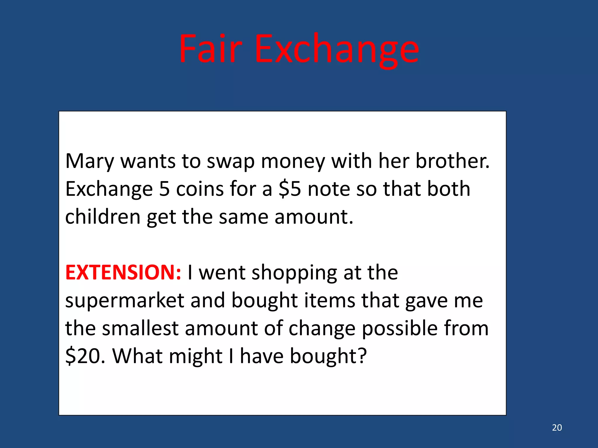 20
Fair Exchange
Mary wants to swap money with her brother.
Exchange 5 coins for a $5 note so that both
children get the same amount.
EXTENSION: I went shopping at the
supermarket and bought items that gave me
the smallest amount of change possible from
$20. What might I have bought?
 