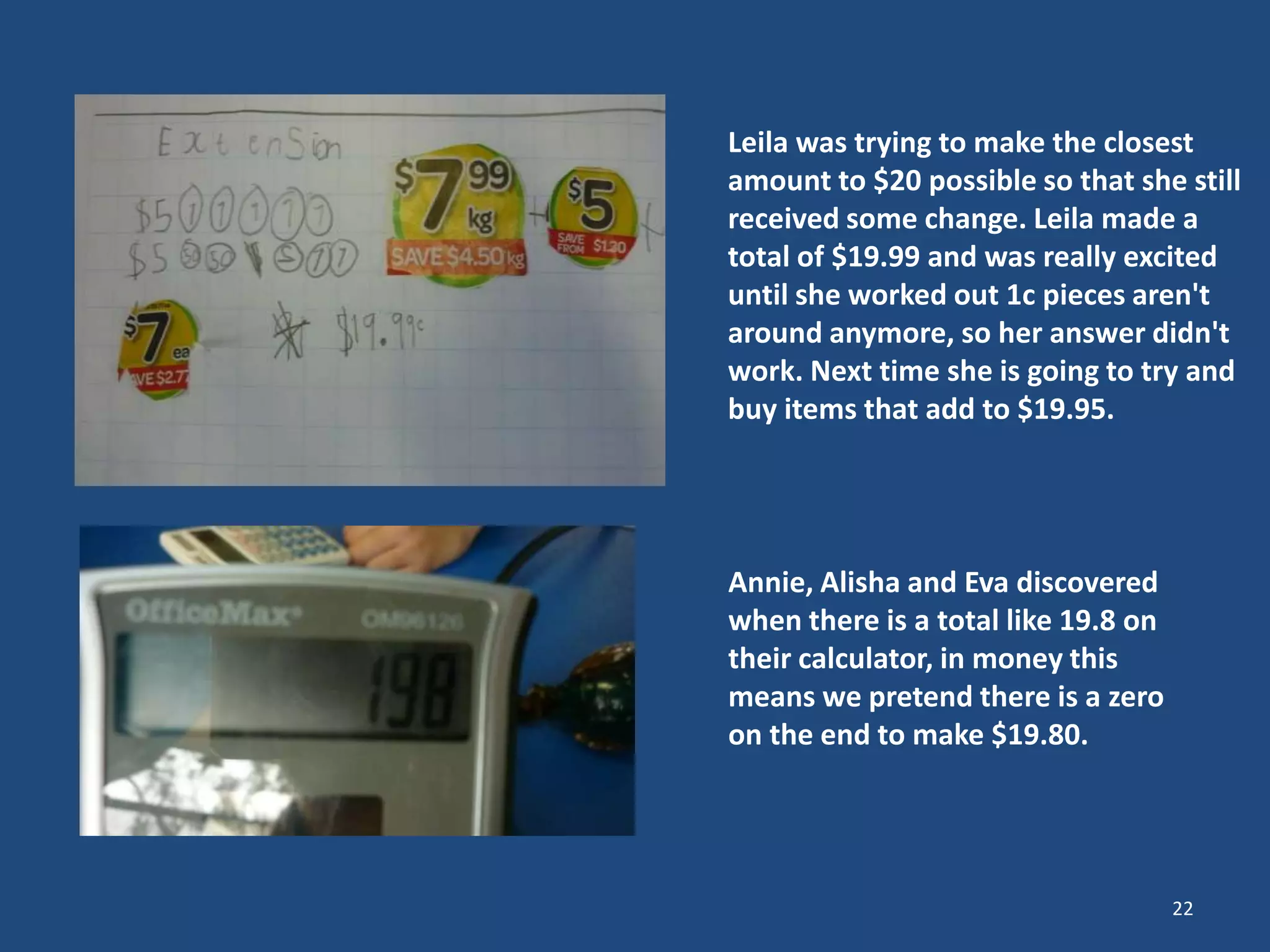 22
Leila was trying to make the closest
amount to $20 possible so that she still
received some change. Leila made a
total of $19.99 and was really excited
until she worked out 1c pieces aren't
around anymore, so her answer didn't
work. Next time she is going to try and
buy items that add to $19.95.
Annie, Alisha and Eva discovered
when there is a total like 19.8 on
their calculator, in money this
means we pretend there is a zero
on the end to make $19.80.
 