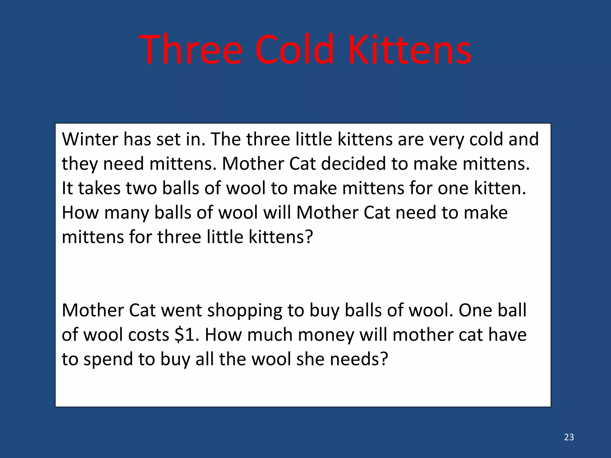 23
Three Cold Kittens
Winter has set in. The three little kittens are very cold and
they need mittens. Mother Cat decided to make mittens.
It takes two balls of wool to make mittens for one kitten.
How many balls of wool will Mother Cat need to make
mittens for three little kittens?
Mother Cat went shopping to buy balls of wool. One ball
of wool costs $1. How much money will mother cat have
to spend to buy all the wool she needs?
 