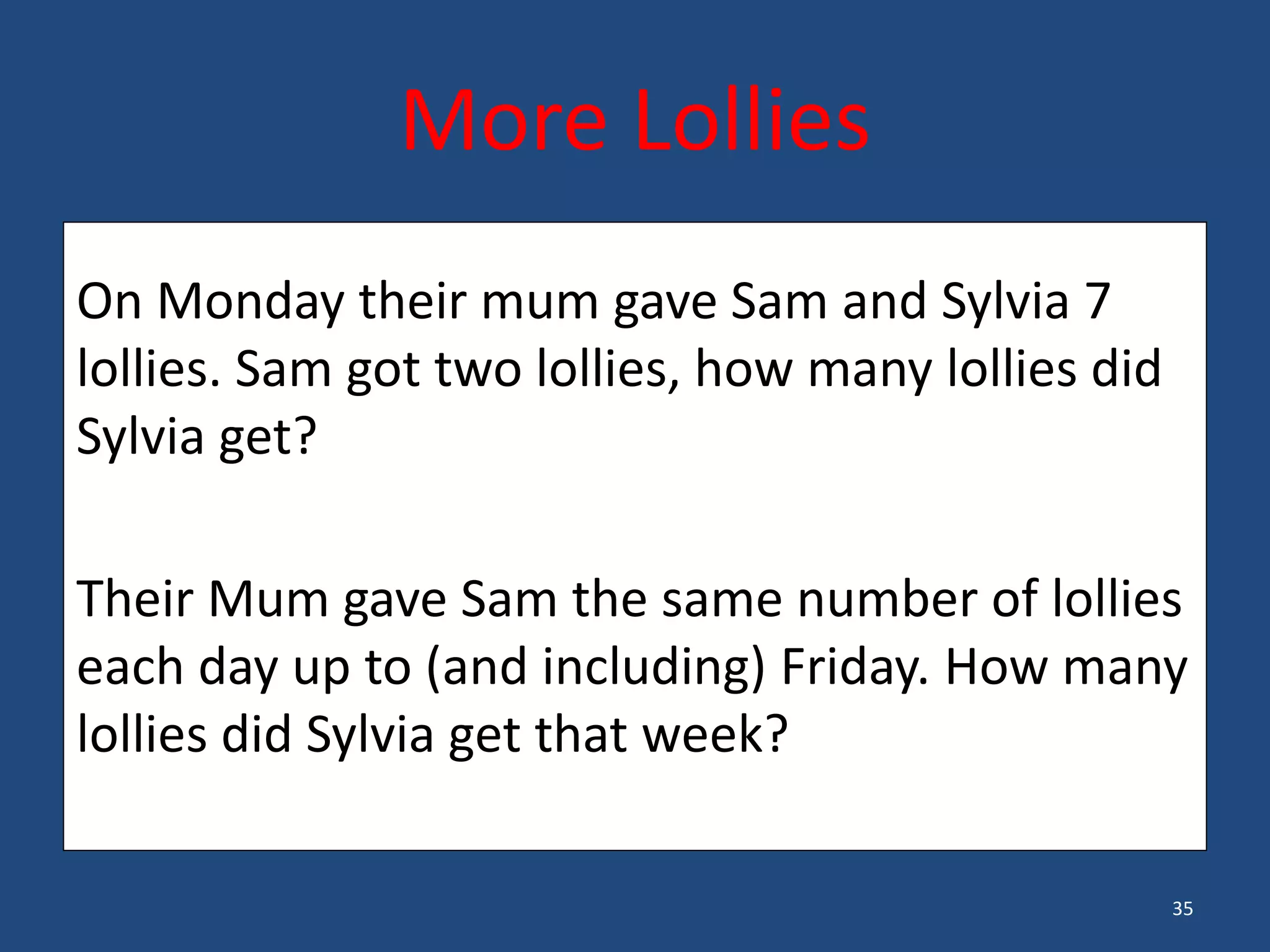 35
• On Monday, their Mum gave Sam and Sylvia 7 lollies. Sam got 2 lollies. How many lollies did Sylvia get?
On Monday their mum gave Sam and Sylvia 7
lollies. Sam got two lollies, how many lollies did
Sylvia get?
Their Mum gave Sam the same number of lollies
each day up to (and including) Friday. How many
lollies did Sylvia get that week?
More Lollies
 