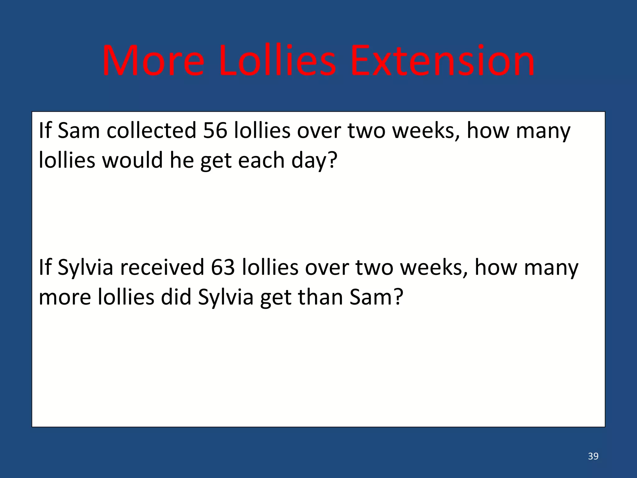 39
If Sam collected 56 lollies over two weeks, how many
lollies would he get each day?
If Sylvia received 63 lollies over two weeks, how many
more lollies did Sylvia get than Sam?
More Lollies Extension
 