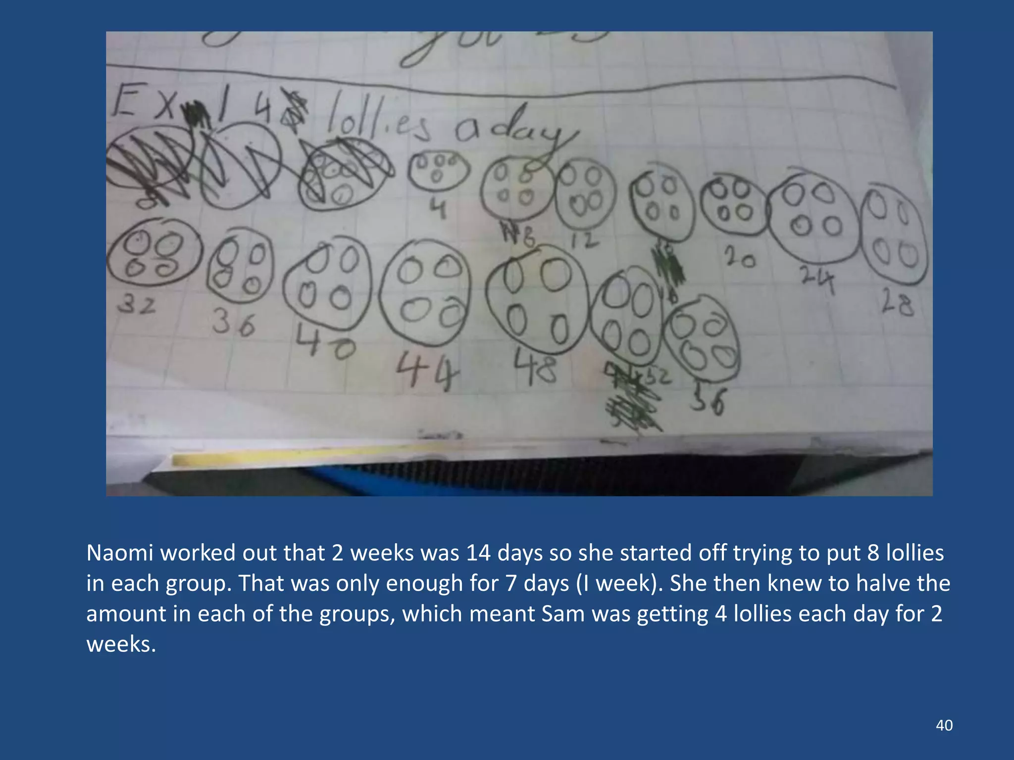 40
Naomi worked out that 2 weeks was 14 days so she started off trying to put 8 lollies
in each group. That was only enough for 7 days (I week). She then knew to halve the
amount in each of the groups, which meant Sam was getting 4 lollies each day for 2
weeks.
 