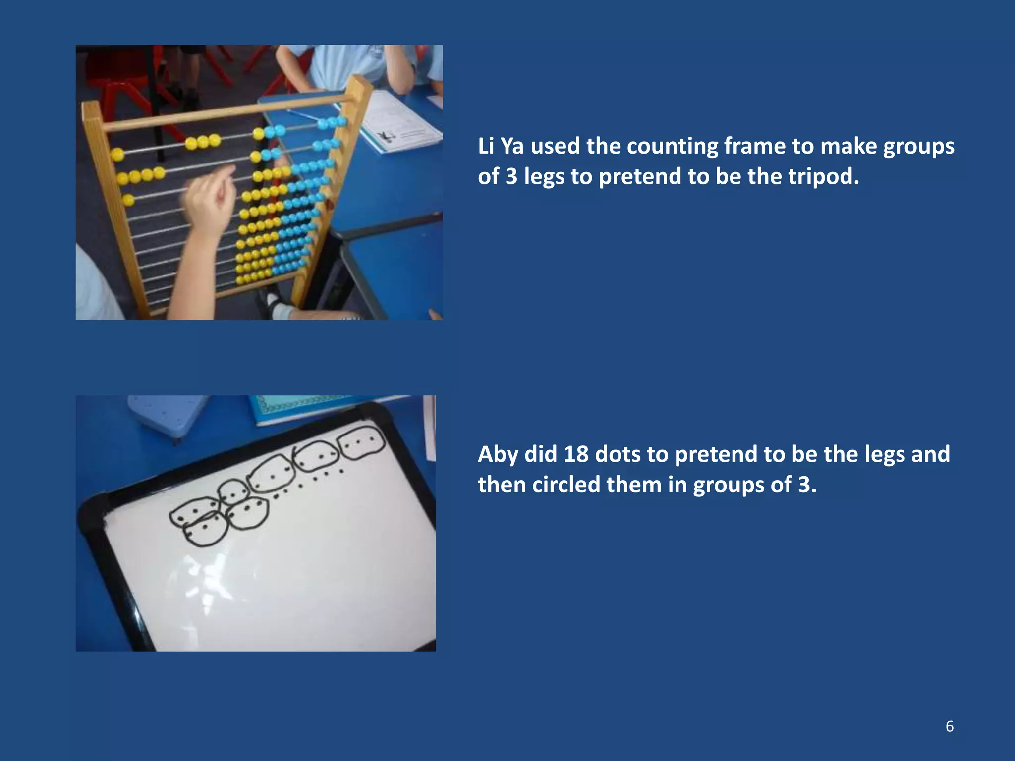 Li Ya used the counting frame to make groups
of 3 legs to pretend to be the tripod.
Aby did 18 dots to pretend to be the legs and
then circled them in groups of 3.
6
 