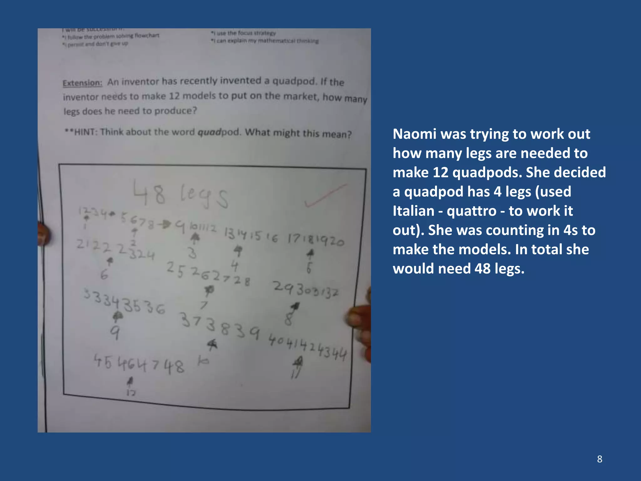 Naomi was trying to work out
how many legs are needed to
make 12 quadpods. She decided
a quadpod has 4 legs (used
Italian - quattro - to work it
out). She was counting in 4s to
make the models. In total she
would need 48 legs.
8
 