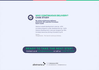 By using continuous delivery
practices, HP LaserJet Firmware
team could:
WHY CONTINUOUS DELIVERY?
CASE STUDY
· Reduce overall development costs by ~40%
· Increase programs under development by ~140%
· Reduce development costs per program by 78%
· Increase resources driving innovation by 5x
Source:
Thoughtworks - The Case for Continuous Delivery.
abstracta www.abstracta.us | hello@abstracta.us
© Abstracta 2016
 