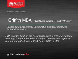 Griffith MBA – Our MBA is building for the 21st Century
MBA courses built on old assumptions are increasingly unable
to bridge the gaps between managers’ beliefs and hopes as
human beings” (Bubna-Litic & Benn, 2003; p.32)
Responsible Leadership, Sustainable Business Practices,
Global Orientation
 