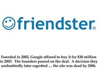Founded in 2002, Google offered to buy it for $30 million
in 2003. The founders passed on the deal. A decision they
undoubtedly later regretted … the site was dead by 2006.
 