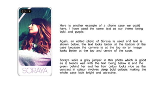 Here is another example of a phone case we could
have, I have used the same text as our theme being
bold and purple.
Again, an edited photo of Soraya is used and text is
shown below, the text looks better at the bottom of the
case because the camera is at the top so an image
looks better at the top and centre of the case.
Soraya wore a grey jumper in this photo which is good
as it blends well with the text being below it and the
green behind her and her hair colour looks nice as the
contrast in colour involves deep bold colours making the
whole case look bright and attractive.
 
