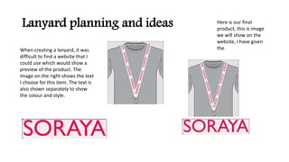Lanyard planning and ideas Here is our final
product, this is image
we will show on the
website, I have given
theWhen creating a lanyard, it was
difficult to find a website that I
could use which would show a
preview of the product. The
image on the right shows the text
I choose for this item. The text is
also shown separately to show
the colour and style.
 