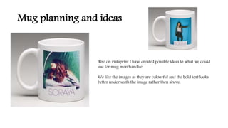 Mug planning and ideas
Also on vistaprint I have created possible ideas to what we could
use for mug merchandise.
We like the images as they are colourful and the bold text looks
better underneath the image rather then above.
 