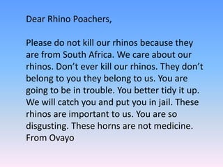 Dear Rhino Poachers,
Please do not kill our rhinos because they
are from South Africa. We care about our
rhinos. Don’t ever kill our rhinos. They don’t
belong to you they belong to us. You are
going to be in trouble. You better tidy it up.
We will catch you and put you in jail. These
rhinos are important to us. You are so
disgusting. These horns are not medicine.
From Ovayo
 