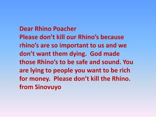 Dear Rhino Poacher
Please don’t kill our Rhino’s because
rhino’s are so important to us and we
don’t want them dying. God made
those Rhino’s to be safe and sound. You
are lying to people you want to be rich
for money. Please don’t kill the Rhino.
from Sinovuyo
 