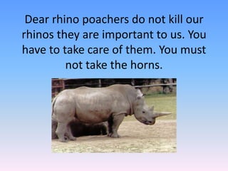Dear rhino poachers do not kill our
rhinos they are important to us. You
have to take care of them. You must
not take the horns.
 