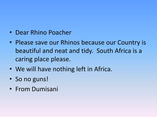 • Dear Rhino Poacher
• Please save our Rhinos because our Country is
beautiful and neat and tidy. South Africa is a
caring place please.
• We will have nothing left in Africa.
• So no guns!
• From Dumisani
 