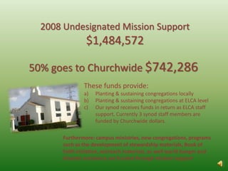 2008 Undesignated Mission Support $1,484,572 50% goes to Churchwide $742,286  These funds provide: Planting & sustaining congregations locally Planting & sustaining congregations at ELCA level Our synod receives funds in return as ELCA staff support. Currently 3 synod staff members are funded by Churchwide dollars.  Furthermore: campus ministries, new congregations, programs such as the development of stewardship materials, Book of Faith initiative, outreach materials, as well world hunger and disaster assistance are funded through mission support 