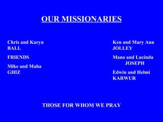 OUR MISSIONARIES
Chris and Karyn
BALL
FRIENDS
Mike and Maha
GHIZ
Ken and Mary Ann
JOLLEY
Mano and Lucinda
JOSEPH
Edwin and Helmi
KARWUR
THOSE FOR WHOM WE PRAY
 