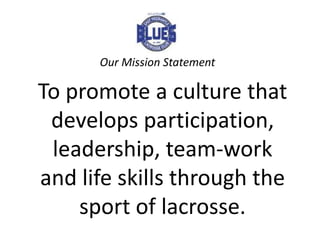 Our Mission Statement

To promote a culture that
 develops participation,
 leadership, team-work
and life skills through the
    sport of lacrosse.
 