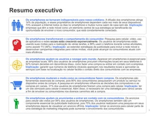 Resumo executivo
    Os smartphones se tornaram indispensáveis para nosso cotidiano. A difusão dos smartphones atinge
    14% da população, e esses proprietários de smartphones dependem cada vez mais de seus dispositivos.
    73% acessam a Internet todos os dias no smartphone e muitos nunca saem de casa sem ele. Implicação:
    empresas que têm a rede móvel como um elemento central de sua estratégia se beneficiarão da
    oportunidade de envolver o novo consumidor, que está constantemente conectado.


    Os smartphones transformaram o comportamento do consumidor. Pesquisa para celular, vídeo, uso
    de aplicativos e redes sociais estão crescendo exponencialmente. Os usuários de smartphones estão
    usando suas mídias para a realização de várias tarefas, e 88% usam o telefone durante outras atividades,
    como assistir TV (46%). Implicação: ao estender estratégias de publicidade para incluir a rede móvel e
    desenvolver campanhas integradas para várias mídias, você pode alcançar os consumidores atuais com
    mais eficiência.

    Os smartphones ajudam os usuários a navegar pelo mundo. Aparecer em smartphones é essencial para
    as empresas locais. 88% dos usuários de smartphones procuram informações locais em seus telefones e
    92% tomam decisões em decorrência disso, como fazer uma compra ou entrar em contato com a empresa.
    Implicação: garantir que números de telefone clicáveis apareçam nos resultados locais e aproveitar os
    serviços com base na localização no celular facilita o contato direto dos consumidores com as empresas.


    Os smartphones mudaram o modo como os consumidores fazem compras. Os smartphones são
    ferramentas essenciais às compras, pois 80% dos consumidores pesquisaram um produto ou serviço no
    dispositivo antes da compra. A pesquisa em smartphones influencia as decisões dos compradores e as
    compras em canais. 31% dos usuários de smartphones fizeram uma compra pelo celular. Implicação: ter
    um site otimizado para celular é essencial. Além disso, é necessário ter uma estratégia para vários canais
    a fim de envolver os consumidores nos diversos caminhos até a compra.

    Os smartphones ajudam os anunciantes a entrar em contato com os consumidores. Os anúncios
    para celular são vistos por 94% dos usuários de smartphones. Os smartphones também são um
    componente essencial da publicidade tradicional, pois 75% dos usuários realizaram uma pesquisa em seus
    smartphones depois de visualizar um anúncio off-line. Implicação: tornar os anúncios para celular parte de
    uma estratégia de marketing integrada pode aumentar o envolvimento dos consumidores. e reservadas do Google
                                                                             Informações confidenciais            2
 