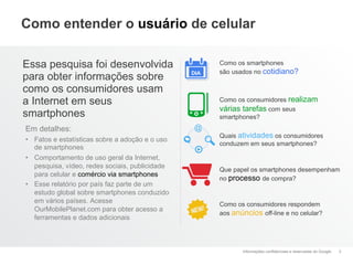 Como entender o usuário de celular

Essa pesquisa foi desenvolvida                         Como os smartphones
                                                 DIA   são usados no cotidiano?
para obter informações sobre
como os consumidores usam
a Internet em seus                                     Como os consumidores realizam
                                                       várias tarefas com seus
smartphones                                            smartphones?
Em detalhes:
                                                       Quais atividades os consumidores
•  Fatos e estatísticas sobre a adoção e o uso
                                                       conduzem em seus smartphones?
   de smartphones
•  Comportamento de uso geral da Internet,
   pesquisa, vídeo, redes sociais, publicidade
                                                       Que papel os smartphones desempenham
   para celular e comércio via smartphones
                                                       no processo de compra?
•  Esse relatório por país faz parte de um
   estudo global sobre smartphones conduzido
   em vários países. Acesse                            Como os consumidores respondem
   OurMobilePlanet.com para obter acesso a
                                                       aos anúncios off-line e no celular?
   ferramentas e dados adicionais



                                                              Informações confidenciais e reservadas do Google   3
 