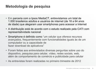 Metodologia de pesquisa


•  Em parceria com a Ipsos MediaCT, entrevistamos um total de
   1.000 brasileiros adultos e usuários de internet (de 18 a 64 anos
   de idade) que alegaram usar smartphones para acessar a Internet
•  A distribuição está de acordo com o estudo realizado pela CATI com
   representatividade nacional
•  Smartphone é definido como “um celular que oferece recursos
   avançados, frequentemente com funcionalidades iguais às de um
   computador ou a capacidade de
   fazer download de aplicativos”
•  Foram feitas aos entrevistados diversas perguntas sobre uso do
   dispositivo, pesquisa para celular, vídeo, redes sociais, web,
   além de comportamento de comércio e publicidade para celular
•  As entrevistas foram realizadas no primeiro trimestre de 2012

                                                   Informações confidenciais e reservadas do Google   40
 