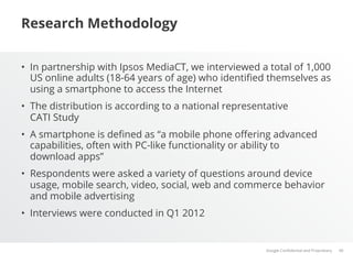 Research Methodology


•  In partnership with Ipsos MediaCT, we interviewed a total of 1,000
   US online adults (18-64 years of age) who identiﬁed themselves as
   using a smartphone to access the Internet
•  The distribution is according to a national representative
   CATI Study
•  A smartphone is deﬁned as “a mobile phone oﬀering advanced
   capabilities, often with PC-like functionality or ability to
   download apps”
•  Respondents were asked a variety of questions around device
   usage, mobile search, video, social, web and commerce behavior
   and mobile advertising
•  Interviews were conducted in Q1 2012


                                                       Google Conﬁdential and Proprietary   40
 