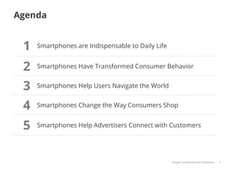 Agenda


 1   Smartphones are Indispensable to Daily Life


 2   Smartphones Have Transformed Consumer Behavior


 3   Smartphones Help Users Navigate the World


 4   Smartphones Change the Way Consumers Shop


 5   Smartphones Help Advertisers Connect with Customers




                                                   Google Conﬁdential and Proprietary   4
 