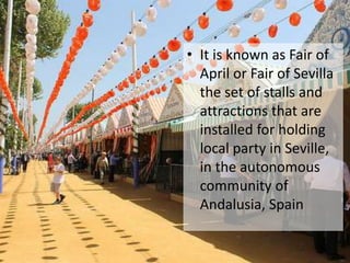 • It is known as Fair of
April or Fair of Sevilla
the set of stalls and
attractions that are
installed for holding
local party in Seville,
in the autonomous
community of
Andalusia, Spain
 
