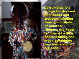 • Jarramplas is a
character dressed
in a jacket and
trousers hanging
from a multitude
of colored
ribbons, the head
is covered with a
conical fiberglass
mask containing
two horns and a
big nose.
 