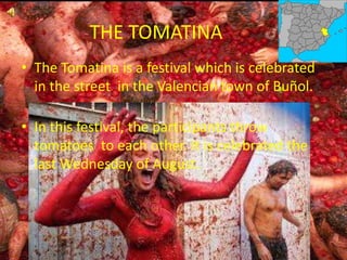 THE TOMATINA
• The Tomatina is a festival which is celebrated
in the street in the Valencian town of Buñol.
• In this festival, the participants throw
tomatoes to each other. It is celebrated the
last Wednesday of August.
 