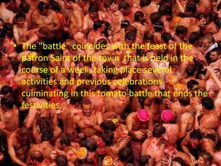 • The "battle" coincides with the feast of the
patron Saint of the town that is held in the
course of a week, taking place several
activities and previous celebrations
culminating in this tomato battle that ends the
festivities.
 