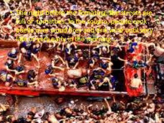 • The night before the Tomatina, the streets are
full of tomatoes. In the square, people cook
paella over wood fires and drik wine until very
late or very early in the morning....
 