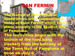 SAN FERMIN
The festival of San Fermin or
Sanfermines are a celebration in
honor of Saint Fermin which takes
place annually in the Spanish city
of Pamplona.
The festivities begin with the
launch of the loud bang
(rocket) from the balcony of
the Town Hall of Pamplona at
noon on July 6
 