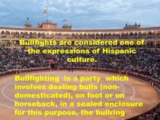 • Bullfights are considered one of
the expressions of Hispanic
culture.
Bullfighting is a party which
involves dealing bulls (non-
domesticated), on foot or on
horseback, in a sealed enclosure
for this purpose, the bullring.
 