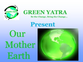 GREEN YATRA                 Be the Change, Bring the Change… Present    Our   Mother    Earth  