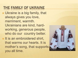 THE FAMILY OF UKRAINE
 Ukraine is a big family, that
always gives you love,
merriment, warmth.
Ukrainians are kind, hard-
working, generous people,
who do our country better.
 It is an embroidered shirt,
that warms our hearts. It is
mother’s song, that supports
you all time.
 