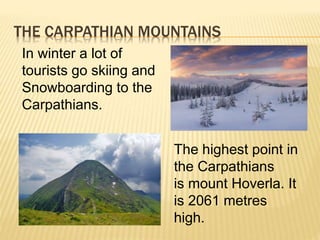THE CARPATHIAN MOUNTAINS
In winter a lot of
tourists go skiing and
Snowboarding to the
Carpathians.
The highest point in
the Carpathians
is mount Hoverla. It
is 2061 metres
high.
 