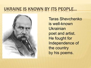 UKRAINE IS KNOWN BY ITS PEOPLE…
Taras Shevchenko
is well-known
Ukrainian
poet and artist.
He fought for
Independence of
the country
by his poems.
 