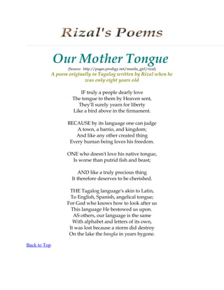 Our Mother Tongue
                     (Source: http://pages.prodigy.net/manila_girl/rizal)
              A poem originally in Tagalog written by Rizal when he
                            was only eight years old

                          IF truly a people dearly love
                       The tongue to them by Heaven sent,
                         They'll surely yearn for liberty
                       Like a bird above in the firmament.

                     BECAUSE by its language one can judge
                         A town, a barrio, and kingdom;
                        And like any other created thing
                      Every human being loves his freedom.

                     ONE who doesn't love his native tongue,
                       Is worse than putrid fish and beast;

                           AND like a truly precious thing
                       It therefore deserves to be cherished.

                      THE Tagalog language's akin to Latin,
                       To English, Spanish, angelical tongue;
                     For God who knows how to look after us
                       This language He bestowed us upon.
                        AS others, our language is the same
                        With alphabet and letters of its own,
                      It was lost because a storm did destroy
                      On the lake the bangka in years bygone.

Back to Top
 