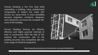 Precast Detailing is the First Step while
assembling a building using prefabricated
components. In today's era, major AEC
sectors are using these in every possibility
because engineers, architects, designers,
and contractors can know the complete life-
cycle of the building.
Precast Detailing Services are efficient,
effective, and highly practical methods of
work in construction. With the help of this
method, the construction rate of the
building becomes very competitive with the
most usage of industrial equipment.
https://www.siliconconsultant.com/services/pre-cast-panel-detailing.html
 