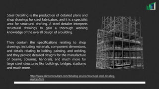 Steel Detailing is the production of detailed plans and
shop drawings for steel fabricators, and it is a specialist
area for structural drafting. A steel detailer interprets
structural drawings to gain a thorough working
knowledge of the overall design of a building.
They contain the specifications relating to shop
drawings, including materials, component dimensions,
and details relating to bolting, painting, and welding,
and they provide detailed designs for the manufacture
of beams, columns, handrails, and much more for
large steel structures like buildings, bridges, stadiums
and much more.
https://www.siliconconsultant.com/detailing-service/structural-steel-detailing-
services.html
 