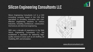 Silicon Engineering Consultants LLC is a CAD
consulting company based in the USA that
specializes in providing innovative and cost-
effective engineering solutions to various
industries, including architecture, construction,
mechanical, and electrical engineering.
SiliconEngineeringConsultantsLLC
www.siliconconsultant.com
With over a decade of experience in the field,
Silicon Engineering Consultants LLC has
established a reputation for delivering high-
quality services in areas such as 2D drafting, 3D
modeling, BIM, and simulation.
 