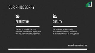 OURPHILOSOPHY
We aim to provide the best
standard services that aligns with
the requirements of our partners.
We maintain a high-quality
workflow and delivery processes
that are scrutinized at every phase.
PERFECTION QUALITY
www.siliconconsultant.com
 