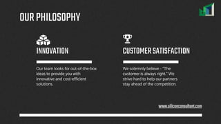 OURPHILOSOPHY
Our team looks for out-of-the-box
ideas to provide you with
innovative and cost-efficient
solutions.
We solemnly believe - “The
customer is always right.” We
strive hard to help our partners
stay ahead of the competition.
INNOVATION CUSTOMERSATISFACTION
www.siliconconsultant.com
 