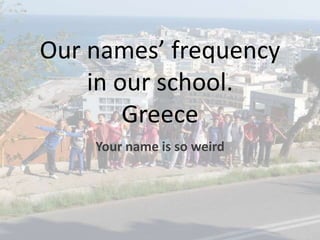 Our names’ frequency 
in our school. 
Greece 
Your name is so weird 
 