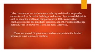 Urban landscapes are environments relating to cities that emphasize
elements such as factories, buildings, and scenes of commercial districts
such as shopping malls and complex centers. If the composition
emphasizes scenes like nipa huts, carabaos, and other elements that are
normally seen in provinces, it is called rural landscape.
There are several Filipino masters who are experts in the field of
urban and rural landscape painting.
 