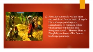 2) Fernando Amorsolo was the most
successful and famous artist of 1930’s.
His landscape paintings are
characterized by romantic colors
which appeal to Filipinos and
foreigners as well. “Harvest Time in
Pinaglabanan is one of his famous
landscape paintings.
 
