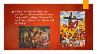 3) Carlos “Botong” Francisco is a
muralist. He discovered the famous
“Angono Petroglyphs.” Most of his
subjects are drawn from history and
mythology.
 