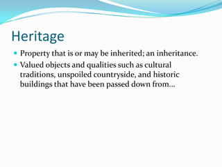 Heritage
 Property that is or may be inherited; an inheritance.
 Valued objects and qualities such as cultural
 traditions, unspoiled countryside, and historic
 buildings that have been passed down from...
 