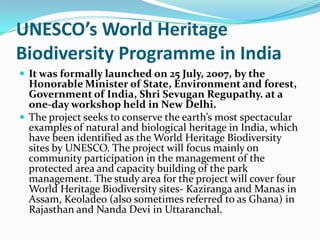 UNESCO’s World Heritage
Biodiversity Programme in India
 It was formally launched on 25 July, 2007, by the
  Honorable Minister of State, Environment and forest,
  Government of India, Shri Sevugan Regupathy. at a
  one-day workshop held in New Delhi.
 The project seeks to conserve the earth’s most spectacular
  examples of natural and biological heritage in India, which
  have been identified as the World Heritage Biodiversity
  sites by UNESCO. The project will focus mainly on
  community participation in the management of the
  protected area and capacity building of the park
  management. The study area for the project will cover four
  World Heritage Biodiversity sites- Kaziranga and Manas in
  Assam, Keoladeo (also sometimes referred to as Ghana) in
  Rajasthan and Nanda Devi in Uttaranchal.
 
